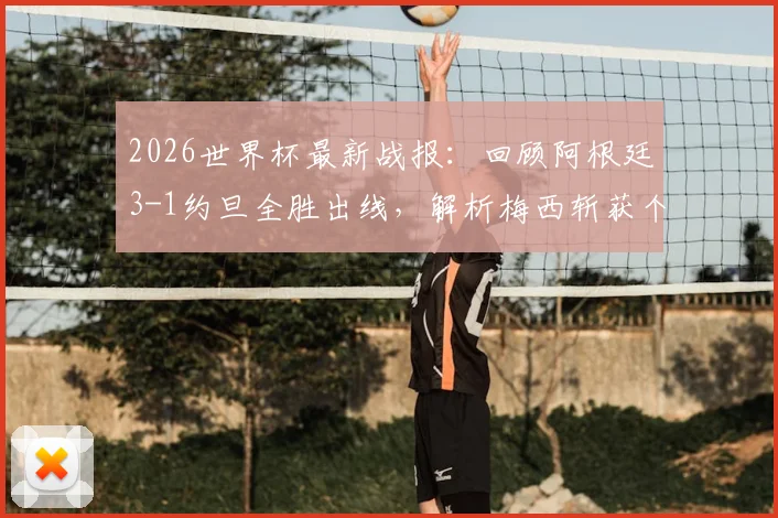 2026世界杯最新战报：回顾阿根廷3-1约旦全胜出线，解析梅西斩获个人第19球全过程与精彩瞬间