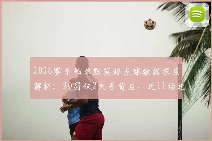2026赛季帕尔默英超点球数据深度解析：20罚仅2失手背后，近11场进球荒问题根源何在？切尔西球迷必看