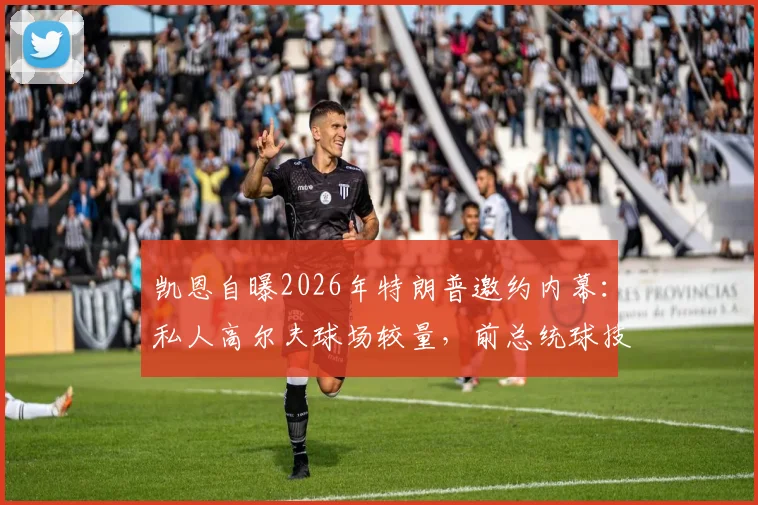 凯恩自曝2026年特朗普邀约内幕：私人高尔夫球场较量，前总统球技获球星认可细节