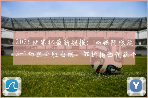 2026世界杯最新战报：回顾阿根廷3-1约旦全胜出线，解析梅西斩获个人第19球全过程与精彩瞬间