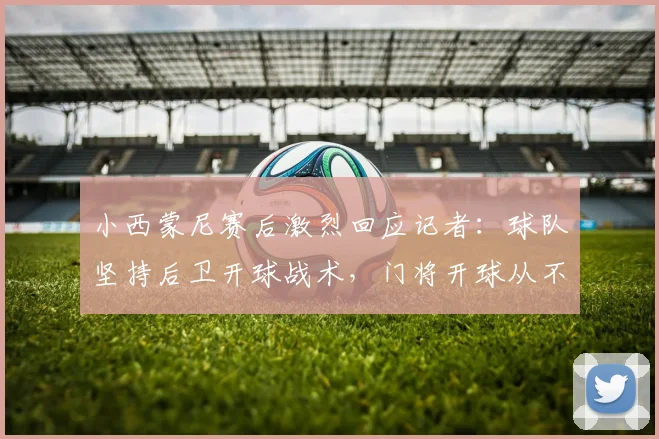 小西蒙尼赛后激烈回应记者：球队坚持后卫开球战术，门将开球从不是我们的选项