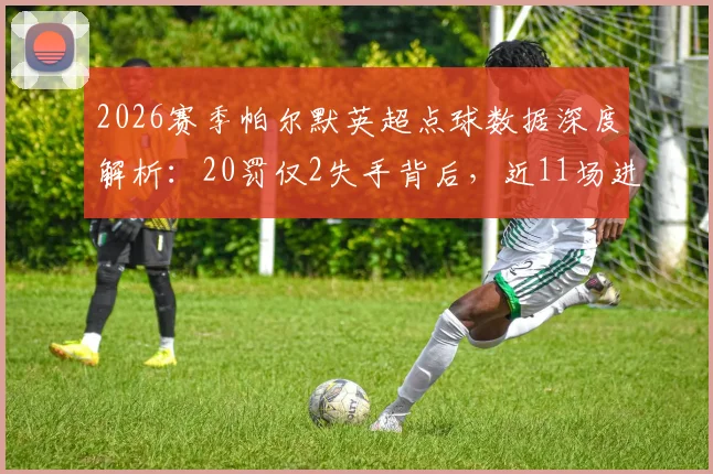 2026赛季帕尔默英超点球数据深度解析:20罚仅2失手背后,近11场进球荒问题根源何在?切尔西球迷必看